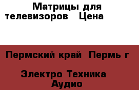 Матрицы для телевизоров › Цена ­ 2 800 - Пермский край, Пермь г. Электро-Техника » Аудио-видео   . Пермский край,Пермь г.